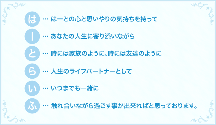 はーとの心と思いやりの気持ちを持ってあなたの人生に寄り添いながら時には家族のように、時には友達のように人生のライフパートナーとしていつまでも一緒に触れ合いながら過ごす事が出来ればと思っております。